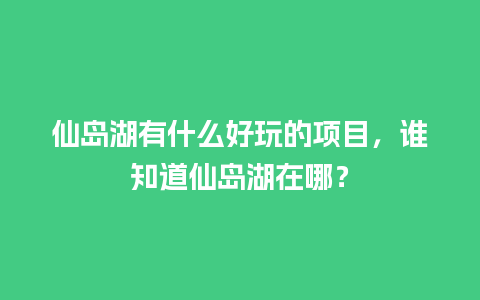 仙岛湖有什么好玩的项目，谁知道仙岛湖在哪？