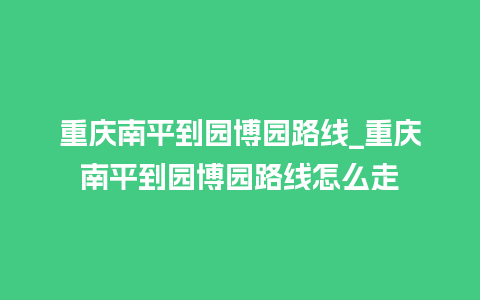 重庆南平到园博园路线_重庆南平到园博园路线怎么走