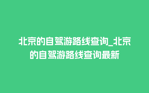 北京的自驾游路线查询_北京的自驾游路线查询最新