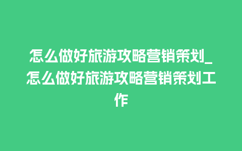 怎么做好旅游攻略营销策划_怎么做好旅游攻略营销策划工作