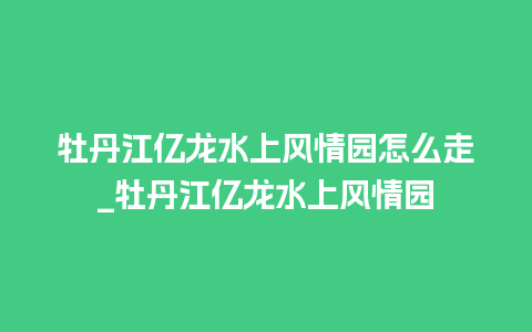 牡丹江亿龙水上风情园怎么走_牡丹江亿龙水上风情园