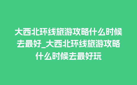 大西北环线旅游攻略什么时候去最好_大西北环线旅游攻略什么时候去最好玩