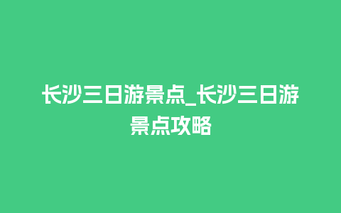 长沙三日游景点_长沙三日游景点攻略