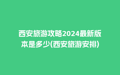 西安旅游攻略2024最新版本是多少(西安旅游安排)