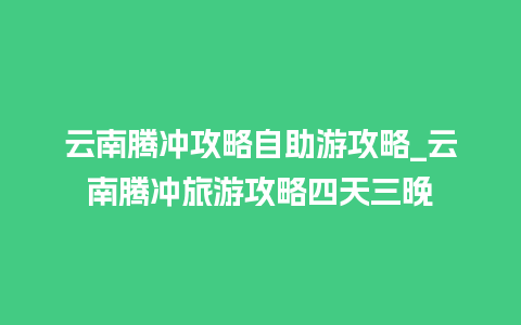 云南腾冲攻略自助游攻略_云南腾冲旅游攻略四天三晚