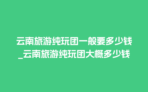 云南旅游纯玩团一般要多少钱_云南旅游纯玩团大概多少钱