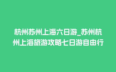 杭州苏州上海六日游_苏州杭州上海旅游攻略七日游自由行