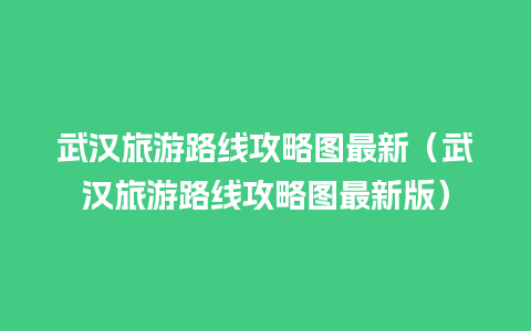 武汉旅游路线攻略图最新（武汉旅游路线攻略图最新版）