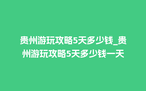 贵州游玩攻略5天多少钱_贵州游玩攻略5天多少钱一天