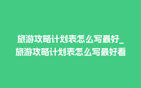 旅游攻略计划表怎么写最好_旅游攻略计划表怎么写最好看