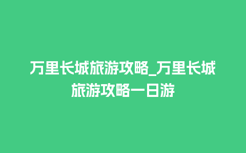 万里长城旅游攻略_万里长城旅游攻略一日游