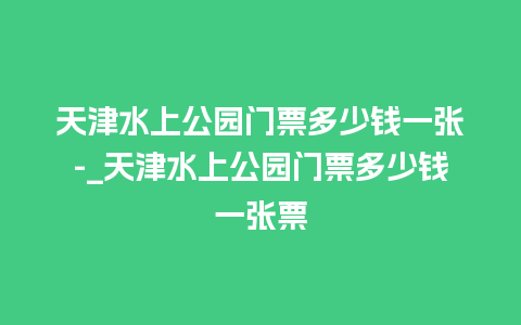 天津水上公园门票多少钱一张-_天津水上公园门票多少钱一张票