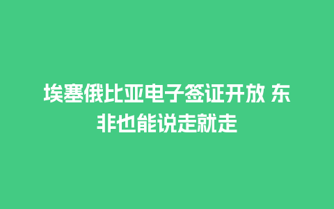 埃塞俄比亚电子签证开放 东非也能说走就走