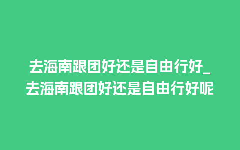 去海南跟团好还是自由行好_去海南跟团好还是自由行好呢