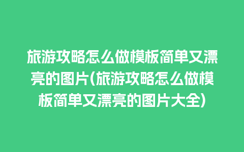 旅游攻略怎么做模板简单又漂亮的图片(旅游攻略怎么做模板简单又漂亮的图片大全)