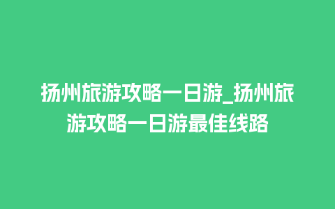 扬州旅游攻略一日游_扬州旅游攻略一日游最佳线路