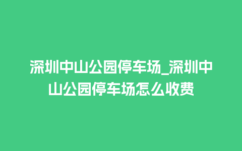 深圳中山公园停车场_深圳中山公园停车场怎么收费