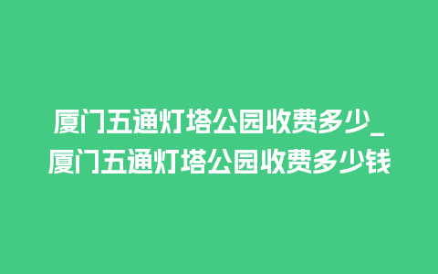 厦门五通灯塔公园收费多少_厦门五通灯塔公园收费多少钱