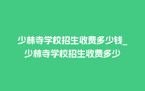 少林寺学校招生收费多少钱_少林寺学校招生收费多少