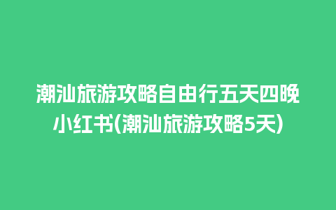 潮汕旅游攻略自由行五天四晚小红书(潮汕旅游攻略5天)