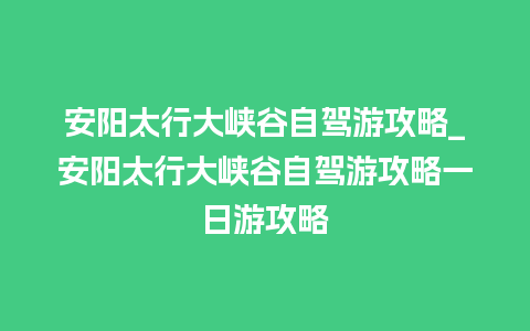 安阳太行大峡谷自驾游攻略_安阳太行大峡谷自驾游攻略一日游攻略