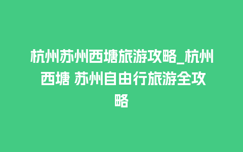 杭州苏州西塘旅游攻略_杭州 西塘 苏州自由行旅游全攻略