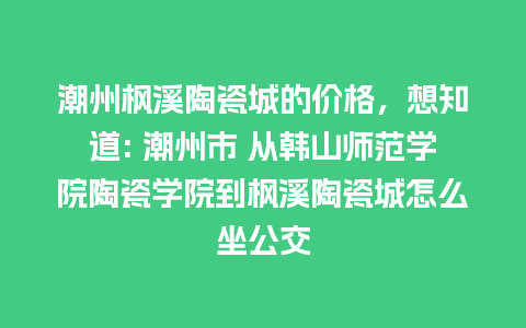 潮州枫溪陶瓷城的价格，想知道: 潮州市 从韩山师范学院陶瓷学院到枫溪陶瓷城怎么坐公交