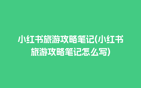 小红书旅游攻略笔记(小红书旅游攻略笔记怎么写)