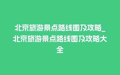 北京旅游景点路线图及攻略_北京旅游景点路线图及攻略大全