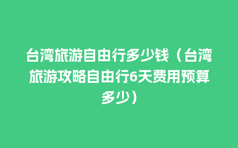 台湾旅游自由行多少钱（台湾旅游攻略自由行6天费用预算多少）