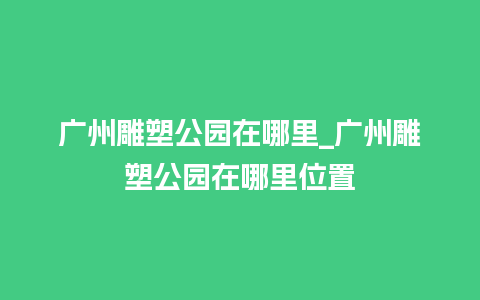 广州雕塑公园在哪里_广州雕塑公园在哪里位置