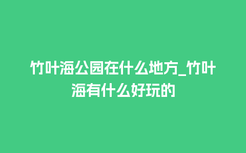 竹叶海公园在什么地方_竹叶海有什么好玩的