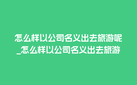 怎么样以公司名义出去旅游呢_怎么样以公司名义出去旅游