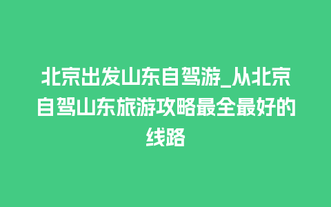 北京出发山东自驾游_从北京自驾山东旅游攻略最全最好的线路