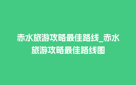 赤水旅游攻略最佳路线_赤水旅游攻略最佳路线图