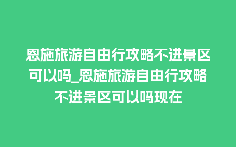 恩施旅游自由行攻略不进景区可以吗_恩施旅游自由行攻略不进景区可以吗现在