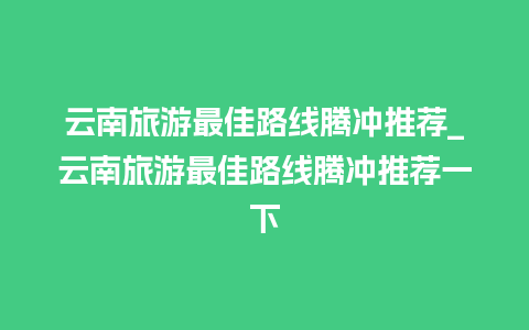 云南旅游最佳路线腾冲推荐_云南旅游最佳路线腾冲推荐一下