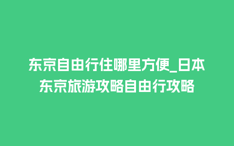 东京自由行住哪里方便_日本东京旅游攻略自由行攻略