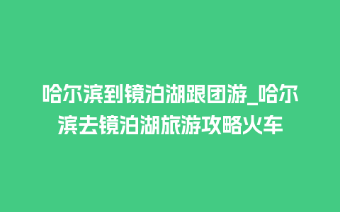 哈尔滨到镜泊湖跟团游_哈尔滨去镜泊湖旅游攻略火车