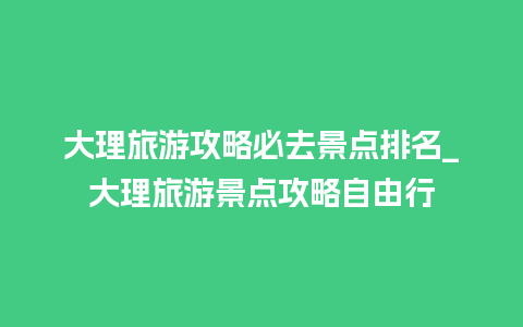 大理旅游攻略必去景点排名_大理旅游景点攻略自由行