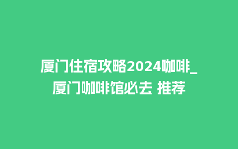 厦门住宿攻略2024咖啡_厦门咖啡馆必去 推荐