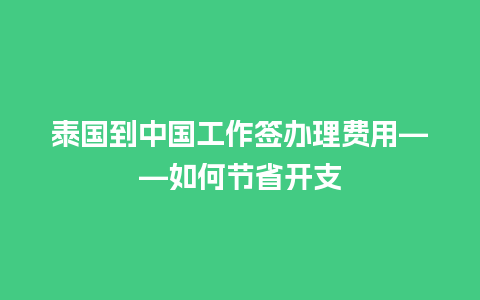 泰国到中国工作签办理费用——如何节省开支