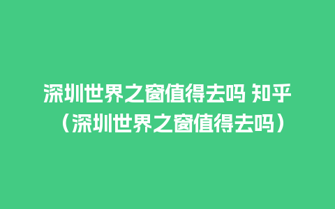 深圳世界之窗值得去吗 知乎（深圳世界之窗值得去吗）