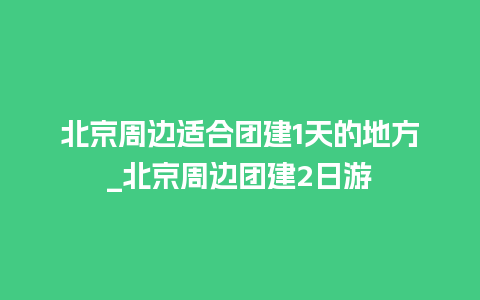 北京周边适合团建1天的地方_北京周边团建2日游