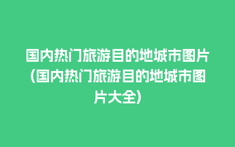 国内热门旅游目的地城市图片(国内热门旅游目的地城市图片大全)