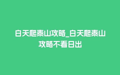 白天爬泰山攻略_白天爬泰山攻略不看日出