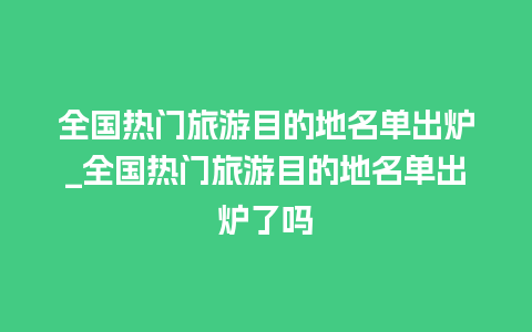 全国热门旅游目的地名单出炉_全国热门旅游目的地名单出炉了吗