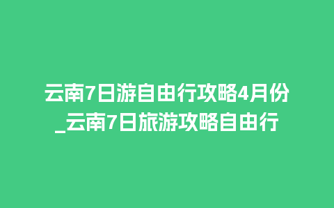 云南7日游自由行攻略4月份_云南7日旅游攻略自由行