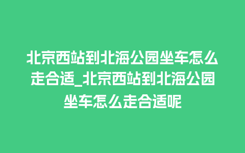 北京西站到北海公园坐车怎么走合适_北京西站到北海公园坐车怎么走合适呢