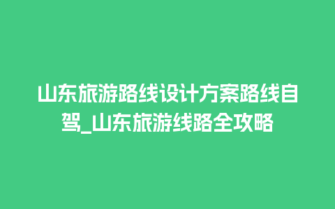 山东旅游路线设计方案路线自驾_山东旅游线路全攻略